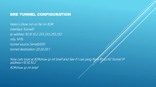 GRE TUNNEL CONFIGURATION
Here is show run so far on R2#:
interface Tunnel0
ip address 10.10.10.2 255.255.255.252
mtu 1476
tunnel source Serial0/0/0
tunnel destination 20.20.20.1
Now Lets look at R2#show ip int brief and See if I can ping from R1 to R2 Tunnel IP
address=10.10.10.2
R2#show ip int brief
 