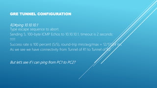 GRE TUNNEL CONFIGURATION
R2#ping 10.10.10.1
Type escape sequence to abort.
Sending 5, 100-byte ICMP Echos to 10.10.10.1, timeout is 2 seconds:
!!!!!
Success rate is 100 percent (5/5), round-trip min/avg/max = 12/17/24 ms
As we see we have connectivity from Tunnel of R1 to Tunnel of R2
But let’s see if I can ping from PC1 to PC2?
 