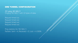 GRE TUNNEL CONFIGURATION
PC>ping 192.168.2.1
Pinging 192.168.2.1 with 32 bytes of data:
Request timed out.
Request timed out.
Request timed out.
Request timed out.
Ping statistics for 192.168.2.1:
Packets: Sent = 4, Received = 0, Lost = 4 (100%
 