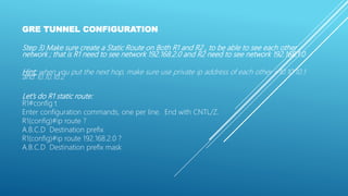 GRE TUNNEL CONFIGURATION
Step 3) Make sure create a Static Route on Both R1 and R2 , to be able to see each other
network ; that is R1 need to see network 192.168.2.0 and R2 need to see network 192.168.1.0
Hint: when you put the next hop, make sure use private ip address of each other =10.10.10.1
and 10.10.10.2
Let’s do R1 static route:
R1#config t
Enter configuration commands, one per line. End with CNTL/Z.
R1(config)#ip route ?
A.B.C.D Destination prefix
R1(config)#ip route 192.168.2.0 ?
A.B.C.D Destination prefix mask
 