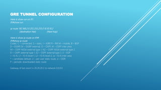 GRE TUNNEL CONFIGURATION
Here is show run on R1:
R1#show run
ip route 192.168.2.0 255.255.255.0 10.10.10.2
(destination Net) (Next hop)
Here is show ip route on R1#:
R1#show ip route
Codes: C – connected, S – static, I – IGRP, R – RIP, M – mobile, B – BGP
D – EIGRP, EX – EIGRP external, O – OSPF, IA – OSPF inter area
N1 – OSPF NSSA external type 1, N2 – OSPF NSSA external type 2
E1 – OSPF external type 1, E2 – OSPF external type 2, E – EGP
i – IS-IS, L1 – IS-IS level-1, L2 – IS-IS level-2, ia – IS-IS inter area
* – candidate default, U – per-user static route, o – ODR
P – periodic downloaded static route
Gateway of last resort is 20.20.20.2 to network 0.0.0.0
 