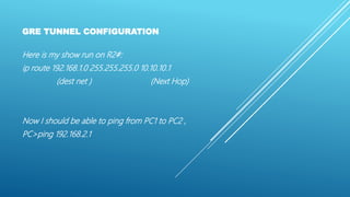GRE TUNNEL CONFIGURATION
Here is my show run on R2#:
ip route 192.168.1.0 255.255.255.0 10.10.10.1
(dest net ) (Next Hop)
Now I should be able to ping from PC1 to PC2 ,
PC>ping 192.168.2.1
 