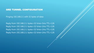 GRE TUNNEL CONFIGURATION
Pinging 192.168.2.1 with 32 bytes of data:
Reply from 192.168.2.1: bytes=32 time=5ms TTL=126
Reply from 192.168.2.1: bytes=32 time=2ms TTL=126
Reply from 192.168.2.1: bytes=32 time=2ms TTL=126
Reply from 192.168.2.1: bytes=32 time=2ms TTL=126
 