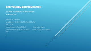 GRE TUNNEL CONFIGURATION
So here is summary of each router:
R1#show run
interface Tunnel0
ip address 10.10.10.1 255.255.255.252
mtu 1476
tunnel source Serial0/0/0 (use your own
tunnel destination 30.30.30.2 ( use Public IP address
R2)
!
!
 