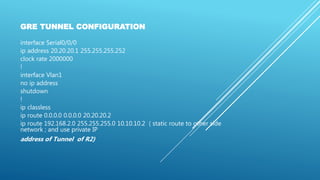 GRE TUNNEL CONFIGURATION
interface Serial0/0/0
ip address 20.20.20.1 255.255.255.252
clock rate 2000000
!
interface Vlan1
no ip address
shutdown
!
ip classless
ip route 0.0.0.0 0.0.0.0 20.20.20.2
ip route 192.168.2.0 255.255.255.0 10.10.10.2 ( static route to other side
network ; and use private IP
address of Tunnel of R2)
 