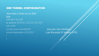 GRE TUNNEL CONFIGURATION
Now here is Show run on R2#:
R2#
interface Tunnel0
ip address 10.10.10.2 255.255.255.252
mtu 1476
tunnel source Serial0/0/0 (use your own interface )
tunnel destination 20.20.20.1 ( use the public IP address of R1)
!
!
 