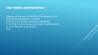Gateway of last resort is 20.20.20.2 to network 0.0.0.0
20.0.0.0/30 is subnetted, 1 subnets
C 20.20.20.0 is directly connected, Serial0/0/0
C 192.168.1.0/24 is directly connected, FastEthernet0/0
S* 0.0.0.0/0 [1/0] via 20.20.20.2
R1#
GRE TUNNEL CONFIGURATION
 