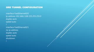 GRE TUNNEL CONFIGURATION
interface FastEthernet0/0
ip address 192.168.2.100 255.255.255.0
duplex auto
speed auto
!
interface FastEthernet0/1
no ip address
duplex auto
speed auto
shutdown
!
 