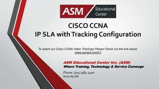 CISCO CCNA
IP SLA withTracking Configuration
To watch our Cisco CCNA Video Trainings Please Check out the link below:
www.asmed.com/c1
ASM Educational Center Inc. (ASM)
Where Training, Technology & Service Converge
Phone: (301) 984-7400
Rockville,MD
 