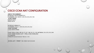 CISCO CCNA NAT CONFIGURATION
HERE IS THE SUMMARY:
INTERFACE FASTETHERNET0/0
IP ADDRESS 192.168.91.126 255.255.255.192
IP NAT INSIDE
DUPLEX AUTO
SPEED AUTO
!
INTERFACE SERIAL0/0
IP ADDRESS 192.0.1.109 255.255.255.252
IP NAT OUTSIDE
CLOCK RATE 64000
!
IP NAT POOL CCNA 198.18.151.97 198.18.151.102 NETMASK 255.255.255.248
IP NAT INSIDE SOURCE LIST 1 POOL CCNA OVERLOAD
IP CLASSLESS
IP ROUTE 0.0.0.0 0.0.0.0 192.0.1.110
!
!
ACCESS-LIST 1 PERMIT 192.168.91.64 0.0.0.63
!
 