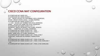 CISCO CCNA NAT CONFIGURATION
R1(CONFIG)#IP NAT INSIDE SOU
R1(CONFIG)#IP NAT INSIDE SOURCE ?
LIST SPECIFY ACCESS LIST DESCRIBING LOCAL ADDRESSES
STATIC SPECIFY STATIC LOCAL->GLOBAL MAPPING
R1(CONFIG)#IP NAT INSIDE SOURCE LIST ?
<1-199> ACCESS LIST NUMBER FOR LOCAL ADDRESSES
WORD ACCESS LIST NAME FOR LOCAL ADDRESSES
R1(CONFIG)#IP NAT INSIDE SOURCE LIST 1 ?
INTERFACE SPECIFY INTERFACE FOR GLOBAL ADDRESS
POOL NAME POOL OF GLOBAL ADDRESSES
R1(CONFIG)#IP NAT INSIDE SOURCE LIST 1 POO
R1(CONFIG)#IP NAT INSIDE SOURCE LIST 1 POOL ?
WORD NAME POOL OF GLOBAL ADDRESSES
R1(CONFIG)#IP NAT INSIDE SOURCE LIST 1 POOL CCNA ?
OVERLOAD OVERLOAD AN ADDRESS TRANSLATION
<CR>
R1(CONFIG)#IP NAT INSIDE SOURCE LIST 1 POOL CCNA OVE
R1(CONFIG)#IP NAT INSIDE SOURCE LIST 1 POOL CCNA OVERLOAD ?
<CR>
R1(CONFIG)#IP NAT INSIDE SOURCE LIST 1 POOL CCNA OVERLOAD
 
