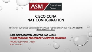 CISCO CCNA
NAT CONFIGURATION
TO WATCH OUR CISCO CCNA VIDEO TRAININGS PLEASE CHECK OUT THE LINK BELOW:
WWW.ASMED.COM/C1
ASM EDUCATIONAL CENTER INC. (ASM)
WHERE TRAINING, TECHNOLOGY & SERVICE CONVERGE
PHONE: (301) 984-7400
ROCKVILLE,MD
 