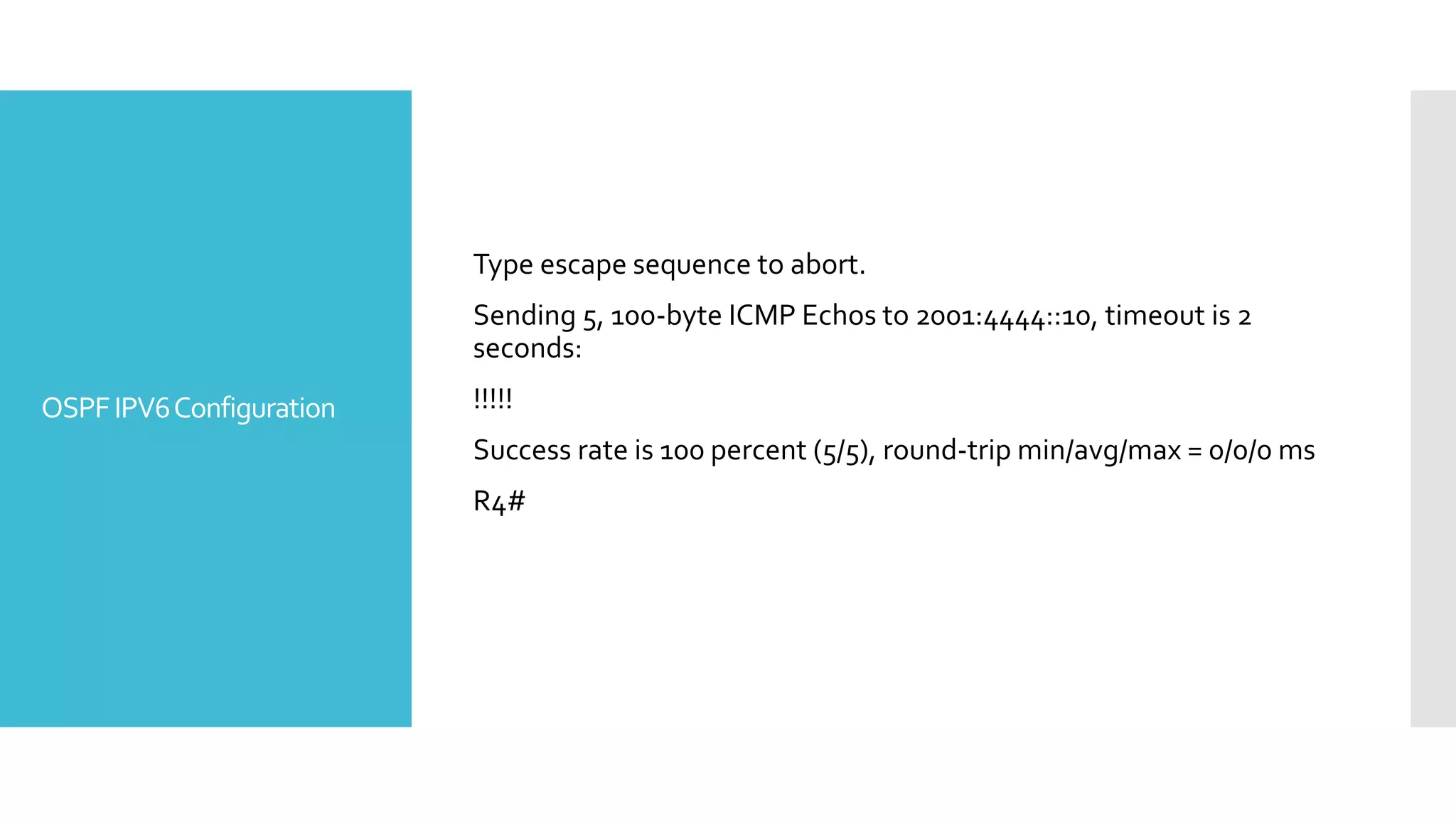 OSPFIPV6Configuration
Type escape sequence to abort.
Sending 5, 100-byte ICMP Echos to 2001:4444::10, timeout is 2
seconds:
!!!!!
Success rate is 100 percent (5/5), round-trip min/avg/max = 0/0/0 ms
R4#
 