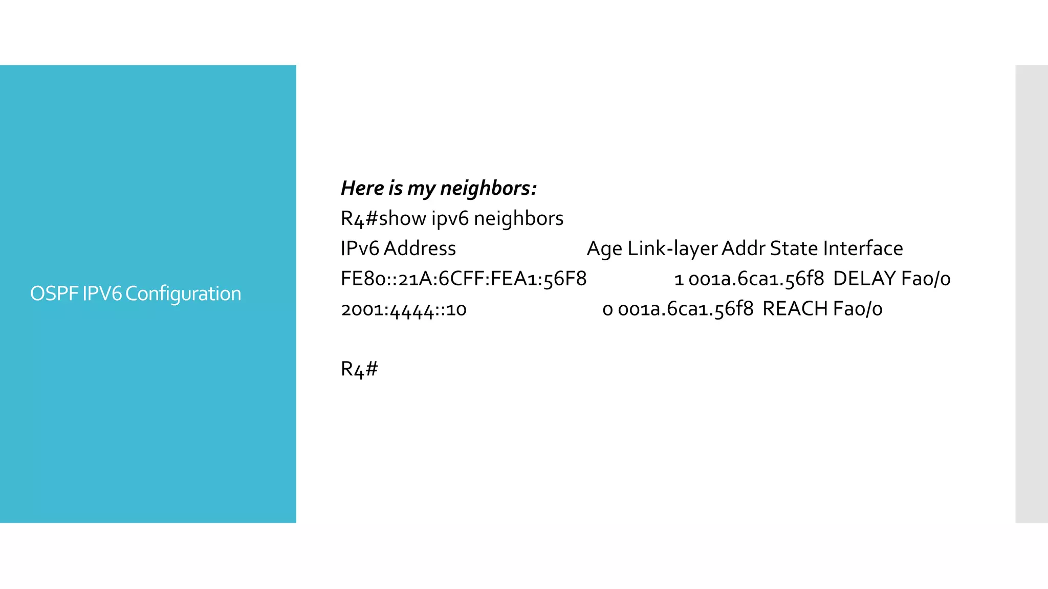 OSPFIPV6Configuration
Here is my neighbors:
R4#show ipv6 neighbors
IPv6Address Age Link-layerAddr State Interface
FE80::21A:6CFF:FEA1:56F8 1 001a.6ca1.56f8 DELAY Fa0/0
2001:4444::10 0 001a.6ca1.56f8 REACH Fa0/0
R4#
 