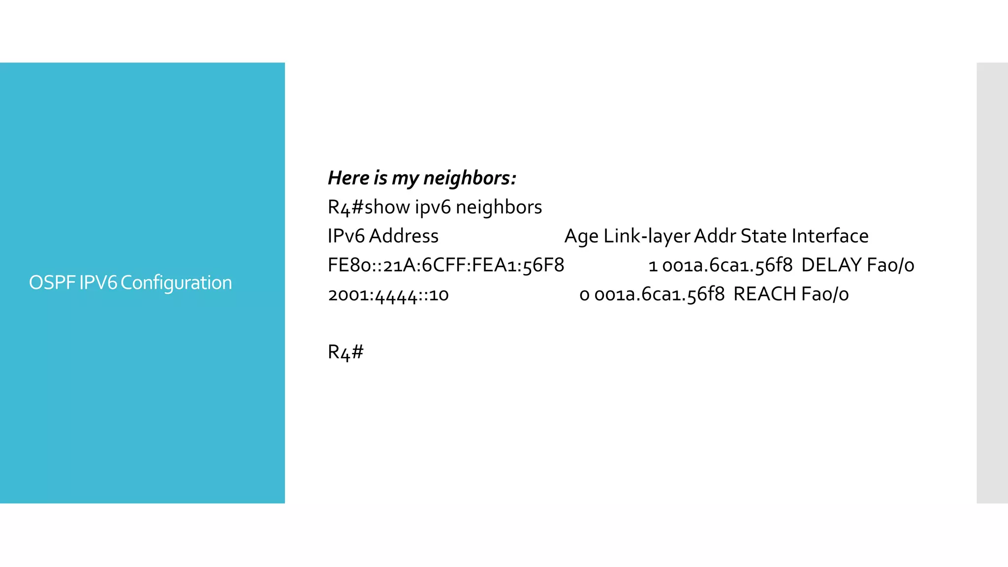 OSPFIPV6Configuration
Here is my neighbors:
R4#show ipv6 neighbors
IPv6Address Age Link-layerAddr State Interface
FE80::21A:6CFF:FEA1:56F8 1 001a.6ca1.56f8 DELAY Fa0/0
2001:4444::10 0 001a.6ca1.56f8 REACH Fa0/0
R4#
 