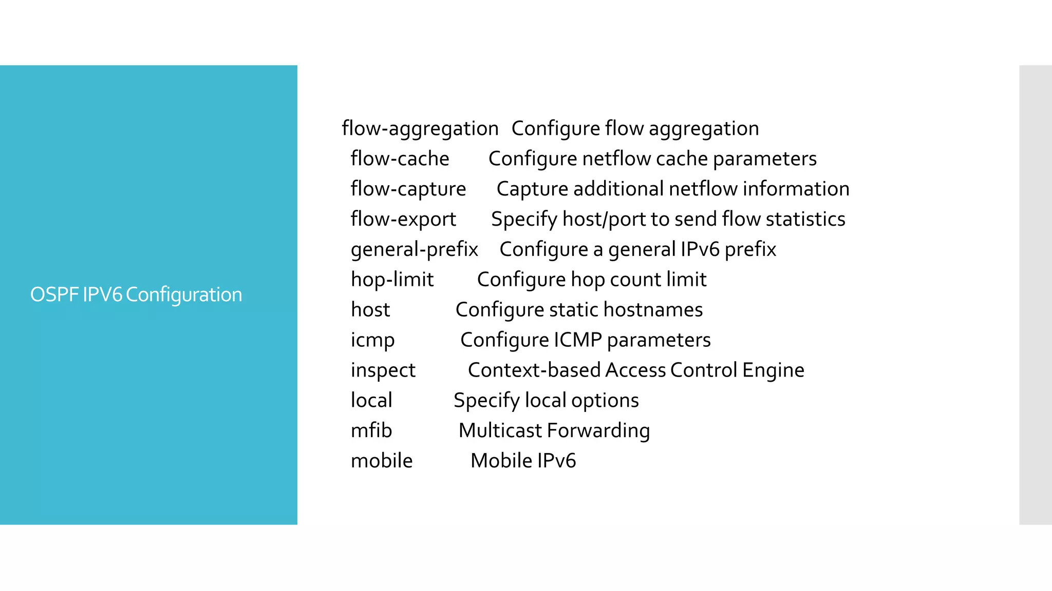 OSPFIPV6Configuration
flow-aggregation Configure flow aggregation
flow-cache Configure netflow cache parameters
flow-capture Capture additional netflow information
flow-export Specify host/port to send flow statistics
general-prefix Configure a general IPv6 prefix
hop-limit Configure hop count limit
host Configure static hostnames
icmp Configure ICMP parameters
inspect Context-based Access Control Engine
local Specify local options
mfib Multicast Forwarding
mobile Mobile IPv6
 