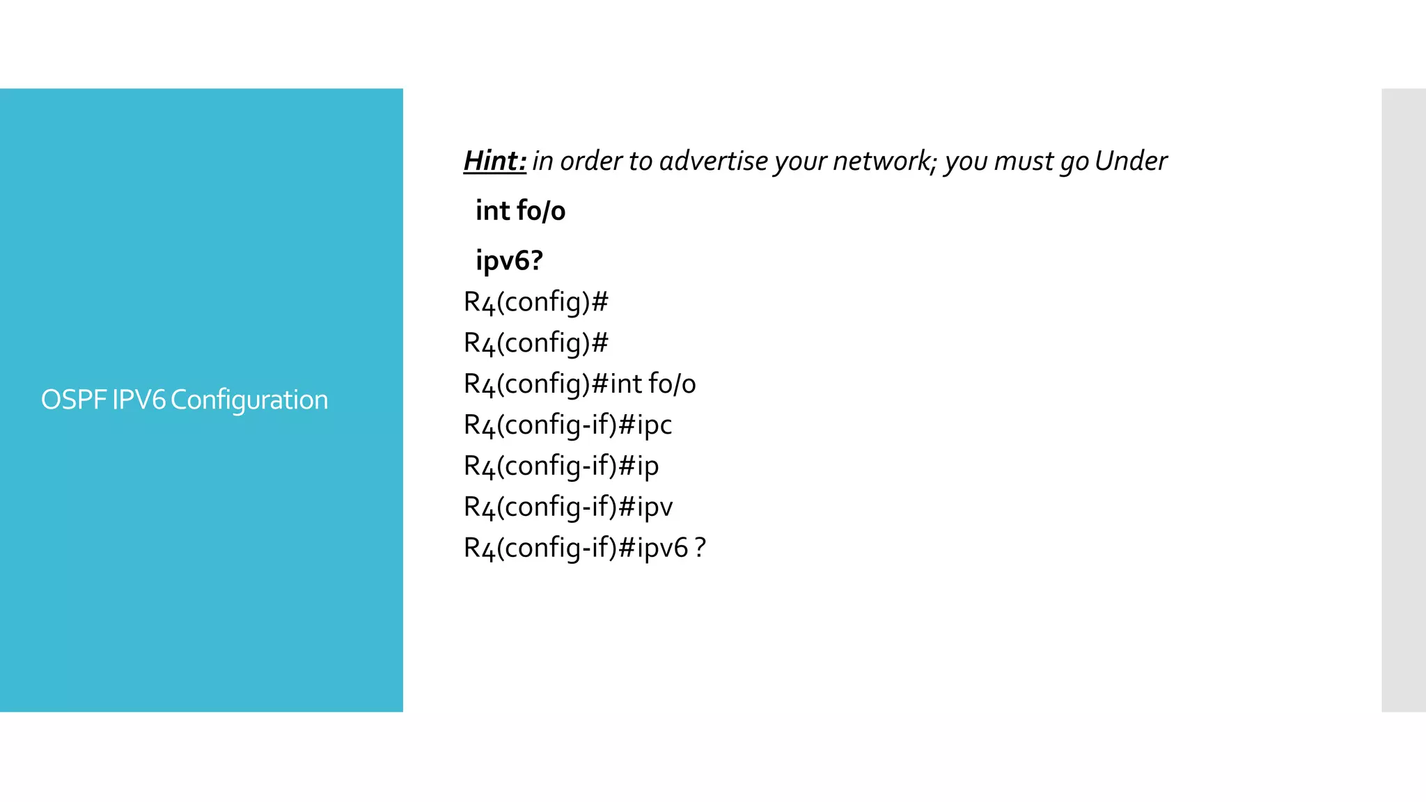 OSPFIPV6Configuration
Hint: in order to advertise your network; you must go Under
int f0/0
ipv6?
R4(config)#
R4(config)#
R4(config)#int f0/0
R4(config-if)#ipc
R4(config-if)#ip
R4(config-if)#ipv
R4(config-if)#ipv6 ?
 