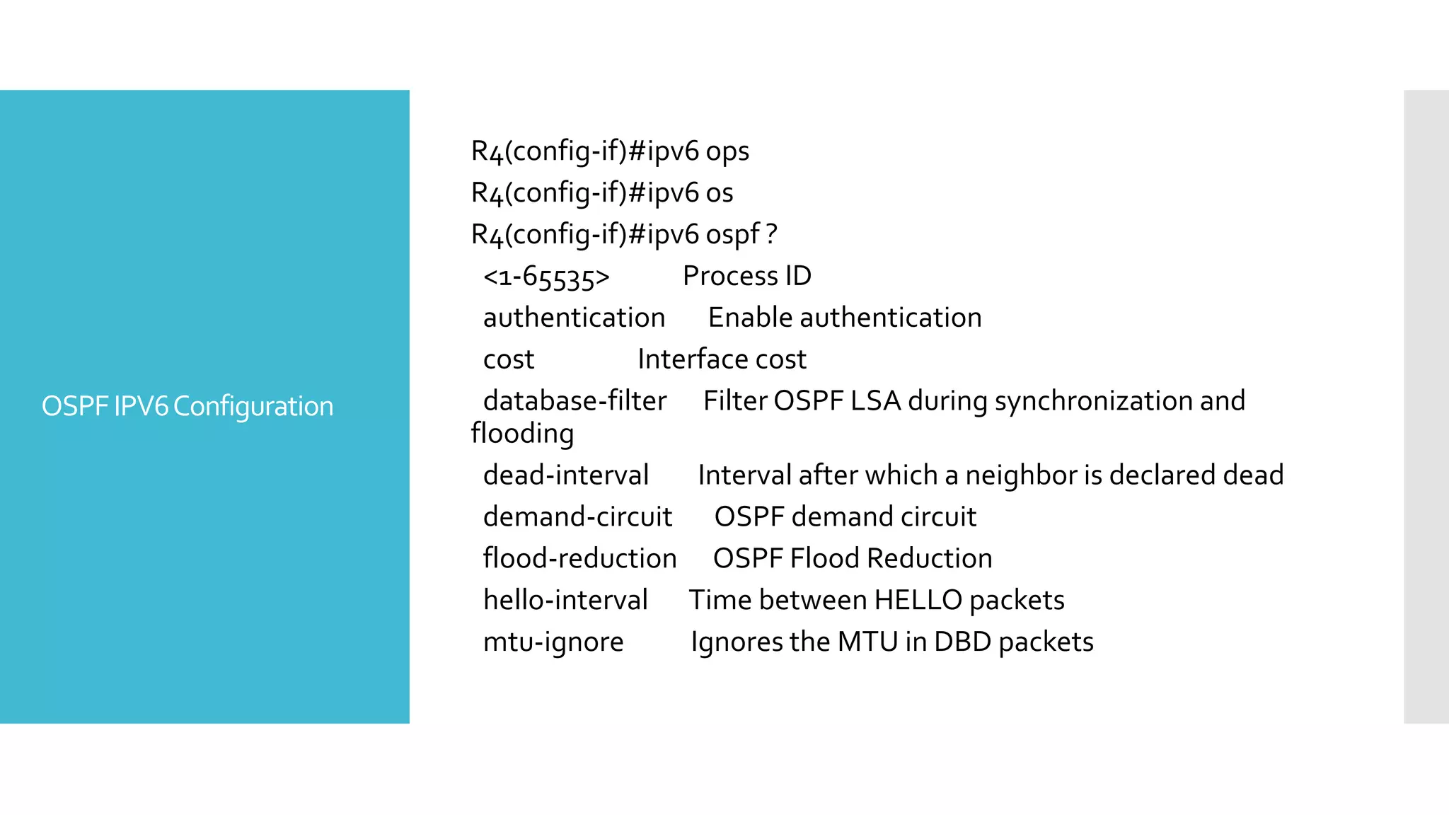 OSPFIPV6Configuration
R4(config-if)#ipv6 ops
R4(config-if)#ipv6 os
R4(config-if)#ipv6 ospf ?
<1-65535> Process ID
authentication Enable authentication
cost Interface cost
database-filter Filter OSPF LSA during synchronization and
flooding
dead-interval Interval after which a neighbor is declared dead
demand-circuit OSPF demand circuit
flood-reduction OSPF Flood Reduction
hello-interval Time between HELLO packets
mtu-ignore Ignores the MTU in DBD packets
 