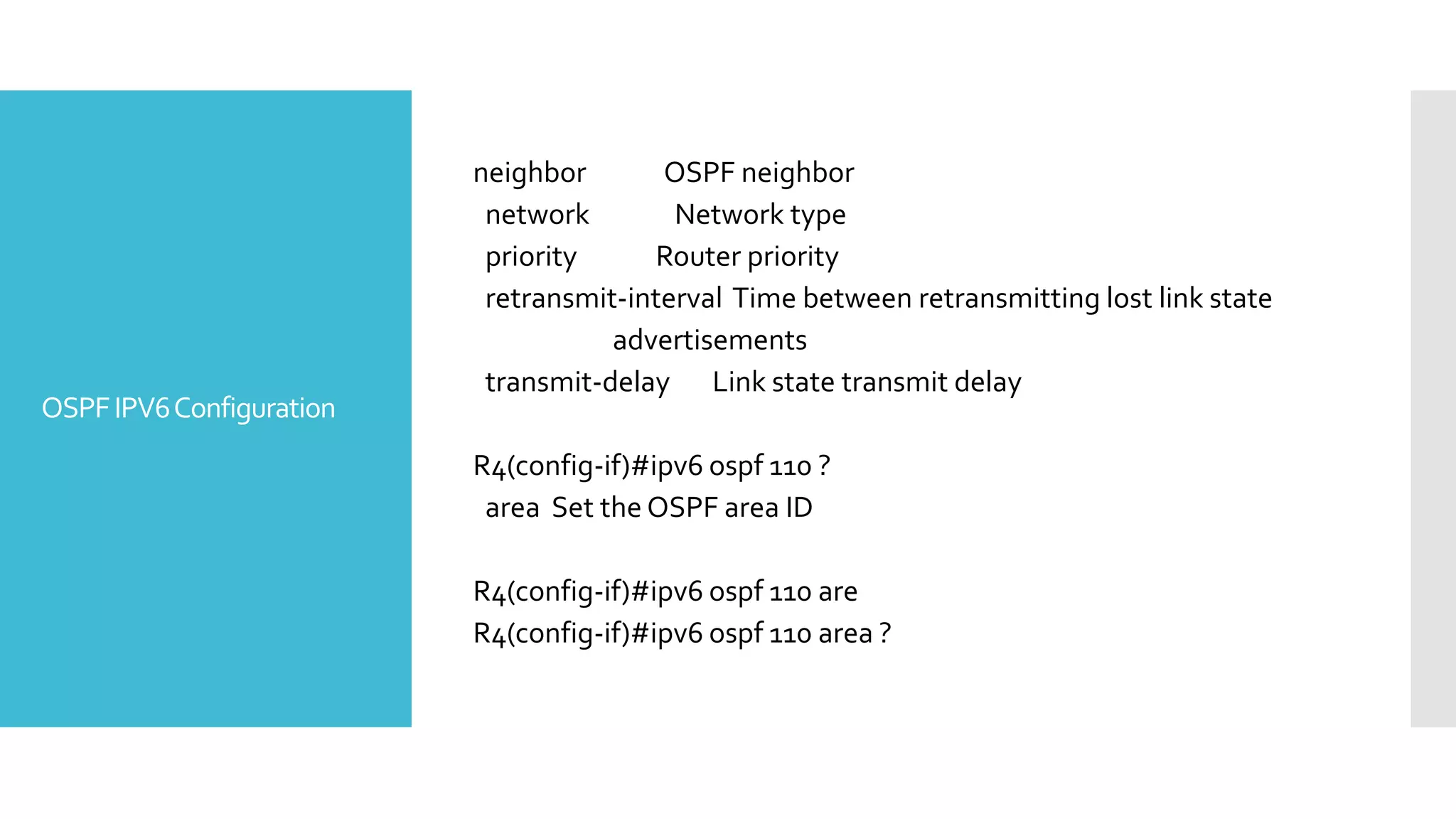 OSPFIPV6Configuration
neighbor OSPF neighbor
network Network type
priority Router priority
retransmit-interval Time between retransmitting lost link state
advertisements
transmit-delay Link state transmit delay
R4(config-if)#ipv6 ospf 110 ?
area Set the OSPF area ID
R4(config-if)#ipv6 ospf 110 are
R4(config-if)#ipv6 ospf 110 area ?
 