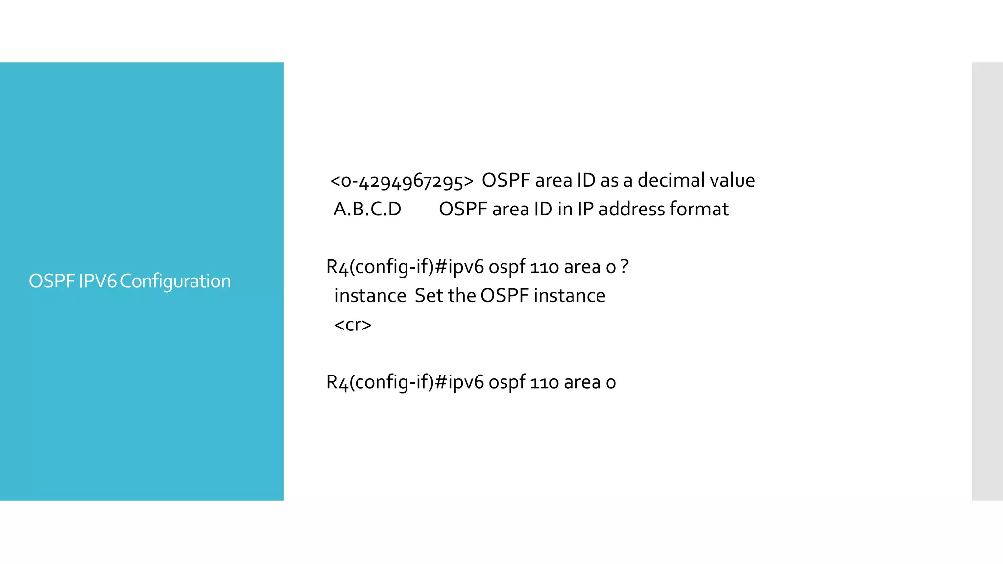 OSPFIPV6Configuration
<0-4294967295> OSPF area ID as a decimal value
A.B.C.D OSPF area ID in IP address format
R4(config-if)#ipv6 ospf 110 area 0 ?
instance Set the OSPF instance
<cr>
R4(config-if)#ipv6 ospf 110 area 0
 