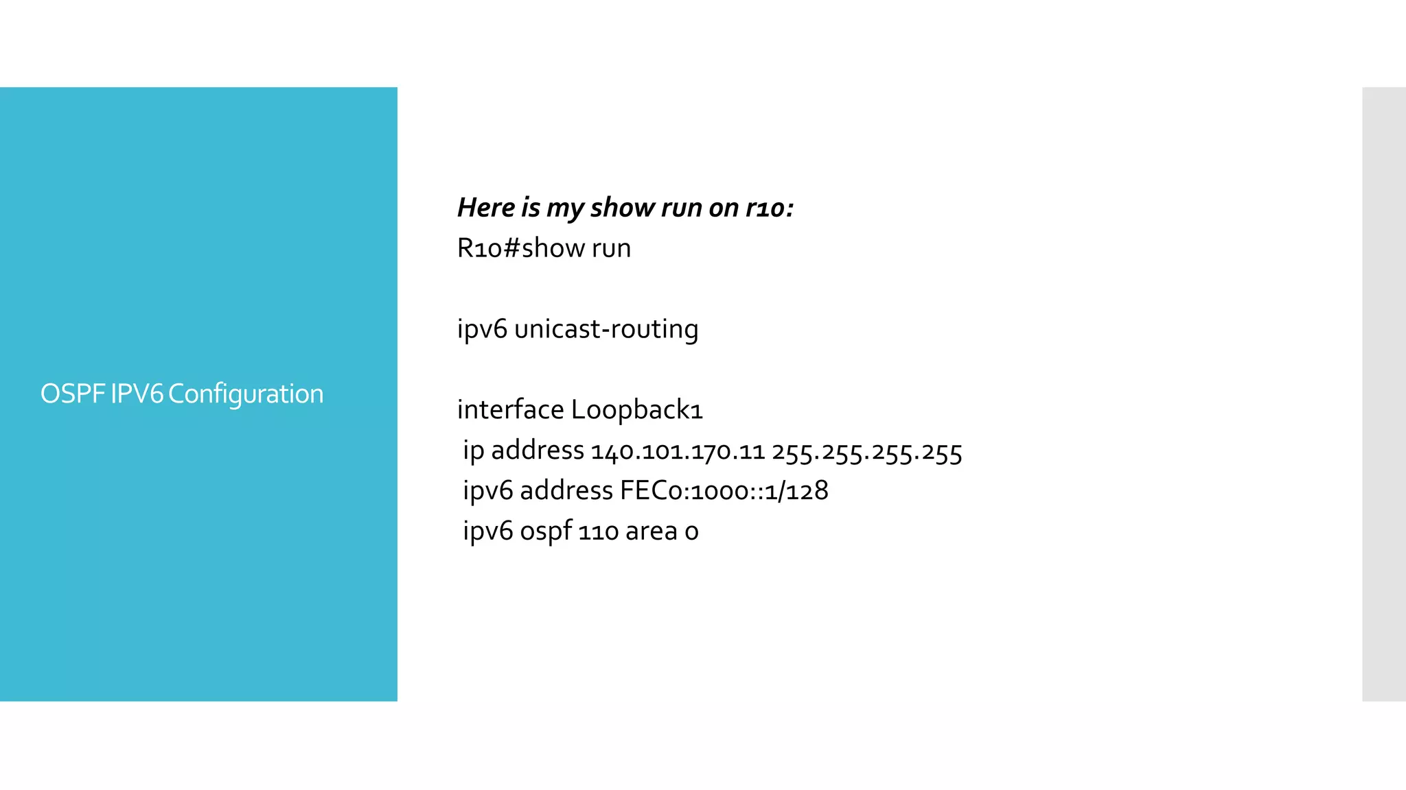 OSPFIPV6Configuration
Here is my show run on r10:
R10#show run
ipv6 unicast-routing
interface Loopback1
ip address 140.101.170.11 255.255.255.255
ipv6 address FEC0:1000::1/128
ipv6 ospf 110 area 0
 