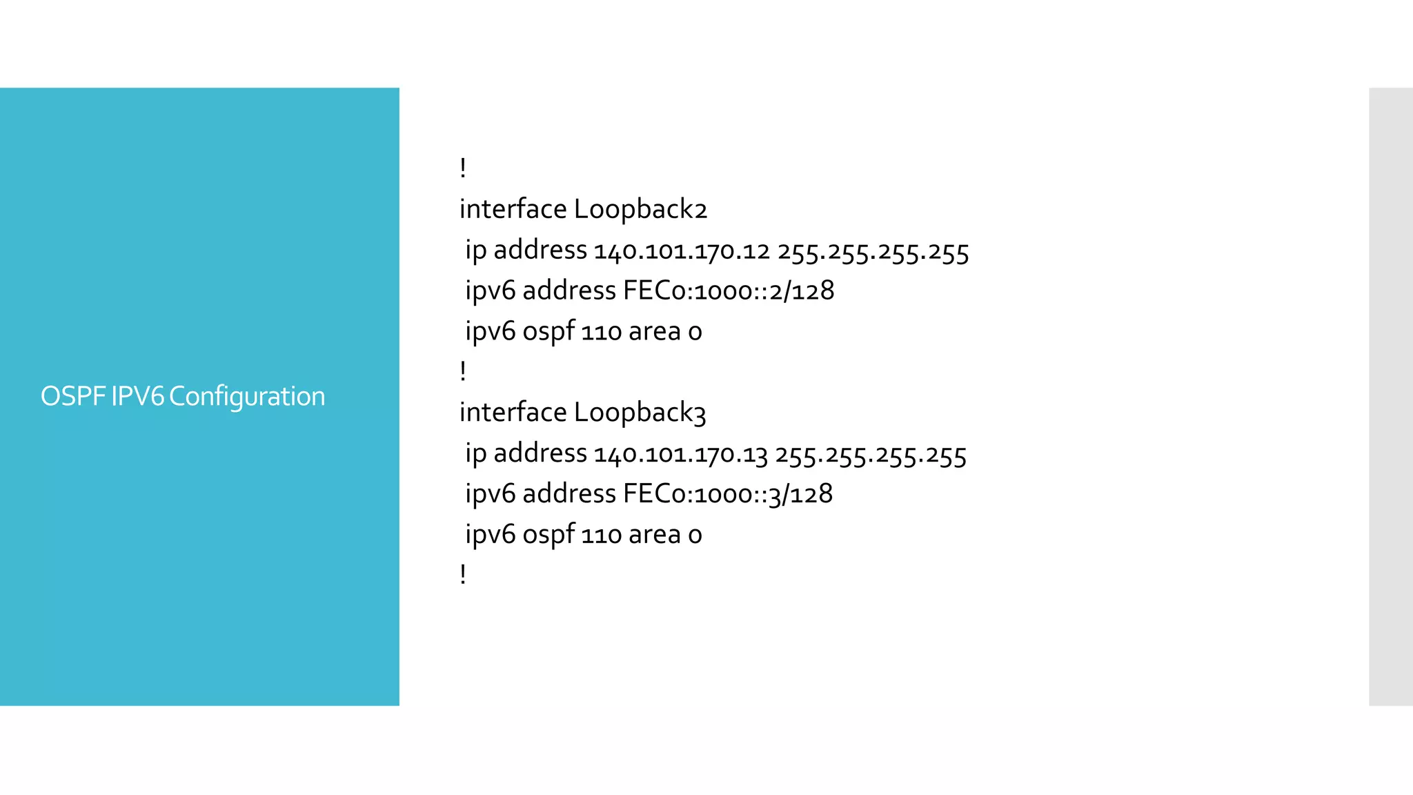 OSPFIPV6Configuration
!
interface Loopback2
ip address 140.101.170.12 255.255.255.255
ipv6 address FEC0:1000::2/128
ipv6 ospf 110 area 0
!
interface Loopback3
ip address 140.101.170.13 255.255.255.255
ipv6 address FEC0:1000::3/128
ipv6 ospf 110 area 0
!
 