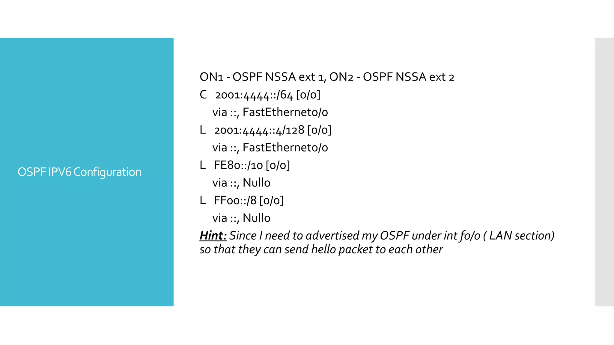OSPFIPV6Configuration
ON1 - OSPF NSSA ext 1, ON2 - OSPF NSSA ext 2
C 2001:4444::/64 [0/0]
via ::, FastEthernet0/0
L 2001:4444::4/128 [0/0]
via ::, FastEthernet0/0
L FE80::/10 [0/0]
via ::, Null0
L FF00::/8 [0/0]
via ::, Null0
Hint: Since I need to advertised myOSPF under int f0/0 ( LAN section)
so that they can send hello packet to each other
 