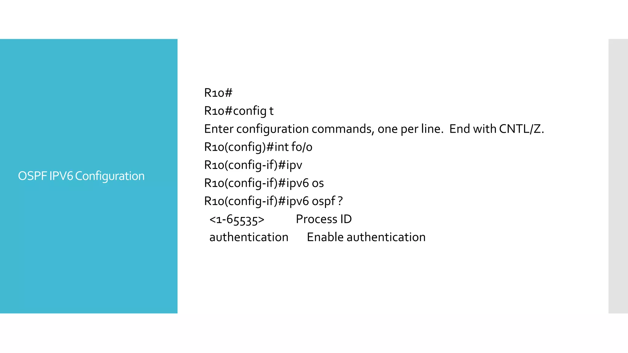 OSPFIPV6Configuration
R10#
R10#config t
Enter configuration commands, one per line. End with CNTL/Z.
R10(config)#int f0/0
R10(config-if)#ipv
R10(config-if)#ipv6 os
R10(config-if)#ipv6 ospf ?
<1-65535> Process ID
authentication Enable authentication
 