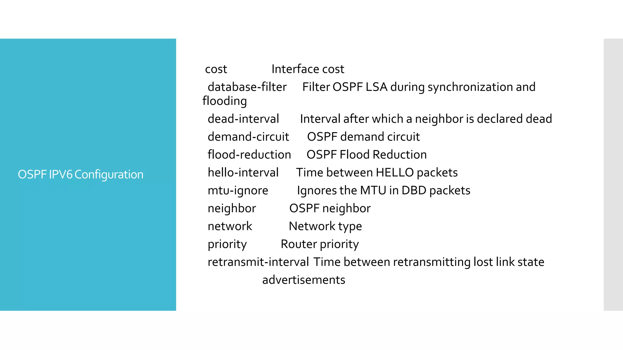 OSPFIPV6Configuration
cost Interface cost
database-filter Filter OSPF LSA during synchronization and
flooding
dead-interval Interval after which a neighbor is declared dead
demand-circuit OSPF demand circuit
flood-reduction OSPF Flood Reduction
hello-interval Time between HELLO packets
mtu-ignore Ignores the MTU in DBD packets
neighbor OSPF neighbor
network Network type
priority Router priority
retransmit-interval Time between retransmitting lost link state
advertisements
 