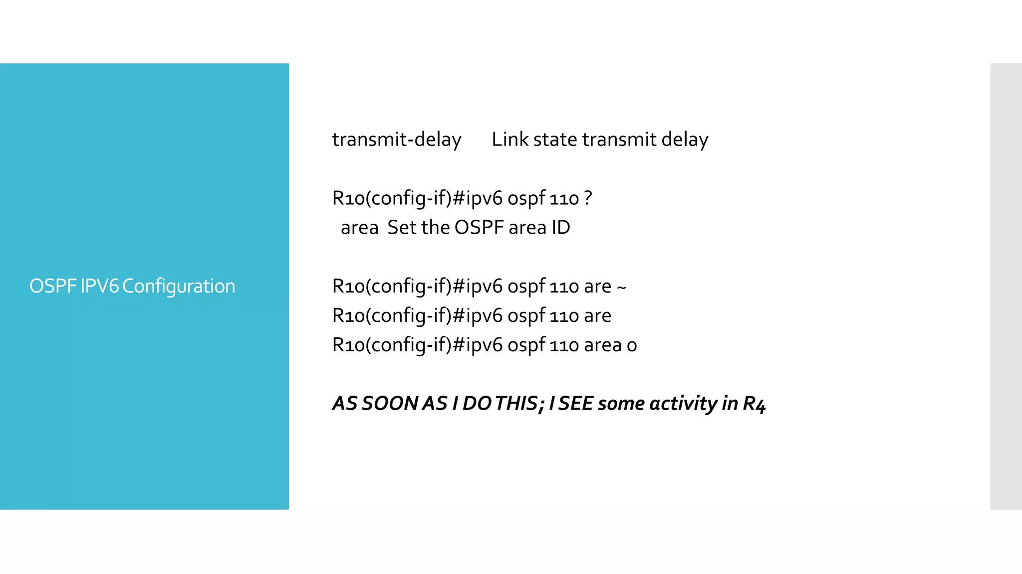 OSPFIPV6Configuration
transmit-delay Link state transmit delay
R10(config-if)#ipv6 ospf 110 ?
area Set the OSPF area ID
R10(config-if)#ipv6 ospf 110 are ~
R10(config-if)#ipv6 ospf 110 are
R10(config-if)#ipv6 ospf 110 area 0
AS SOON AS I DOTHIS; I SEE some activity in R4
 
