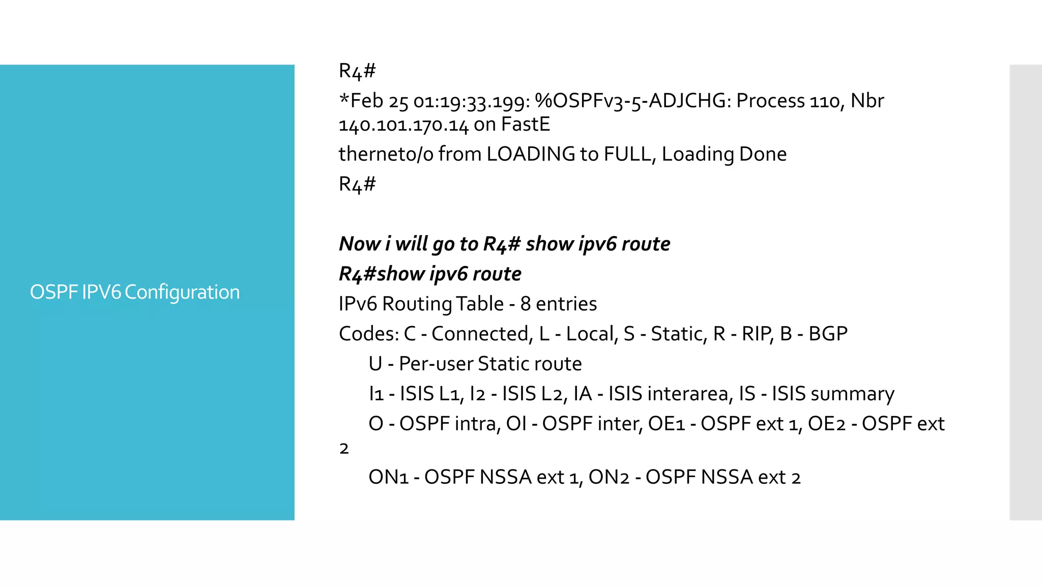 OSPFIPV6Configuration
R4#
*Feb 25 01:19:33.199: %OSPFv3-5-ADJCHG: Process 110, Nbr
140.101.170.14 on FastE
thernet0/0 from LOADING to FULL, Loading Done
R4#
Now i will go to R4# show ipv6 route
R4#show ipv6 route
IPv6 RoutingTable - 8 entries
Codes: C - Connected, L - Local, S - Static, R - RIP, B - BGP
U - Per-user Static route
I1 - ISIS L1, I2 - ISIS L2, IA - ISIS interarea, IS - ISIS summary
O - OSPF intra, OI - OSPF inter, OE1 - OSPF ext 1, OE2 - OSPF ext
2
ON1 - OSPF NSSA ext 1, ON2 - OSPF NSSA ext 2
 