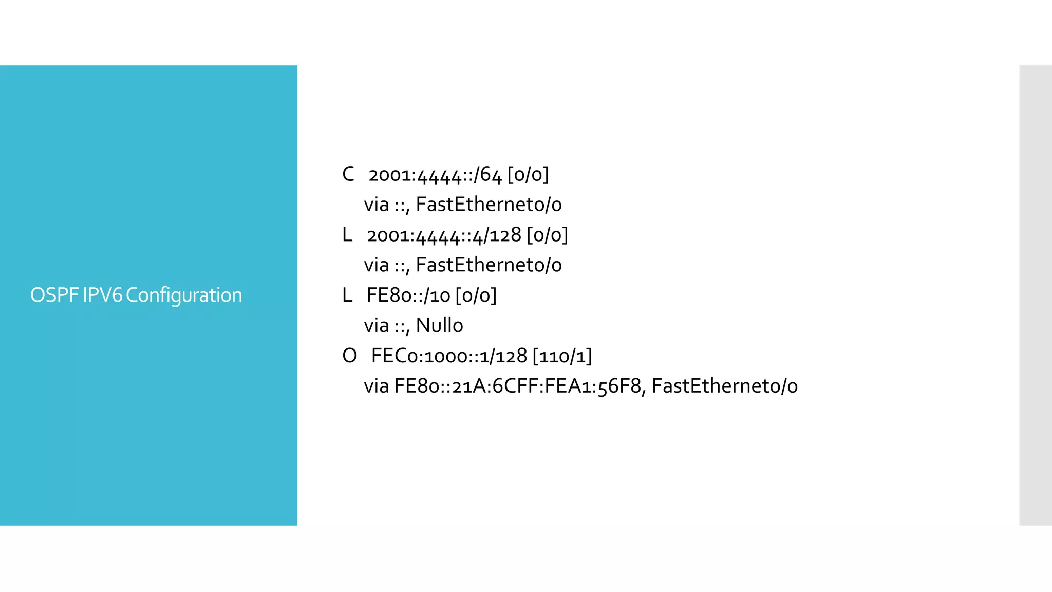 OSPFIPV6Configuration
C 2001:4444::/64 [0/0]
via ::, FastEthernet0/0
L 2001:4444::4/128 [0/0]
via ::, FastEthernet0/0
L FE80::/10 [0/0]
via ::, Null0
O FEC0:1000::1/128 [110/1]
via FE80::21A:6CFF:FEA1:56F8, FastEthernet0/0
 
