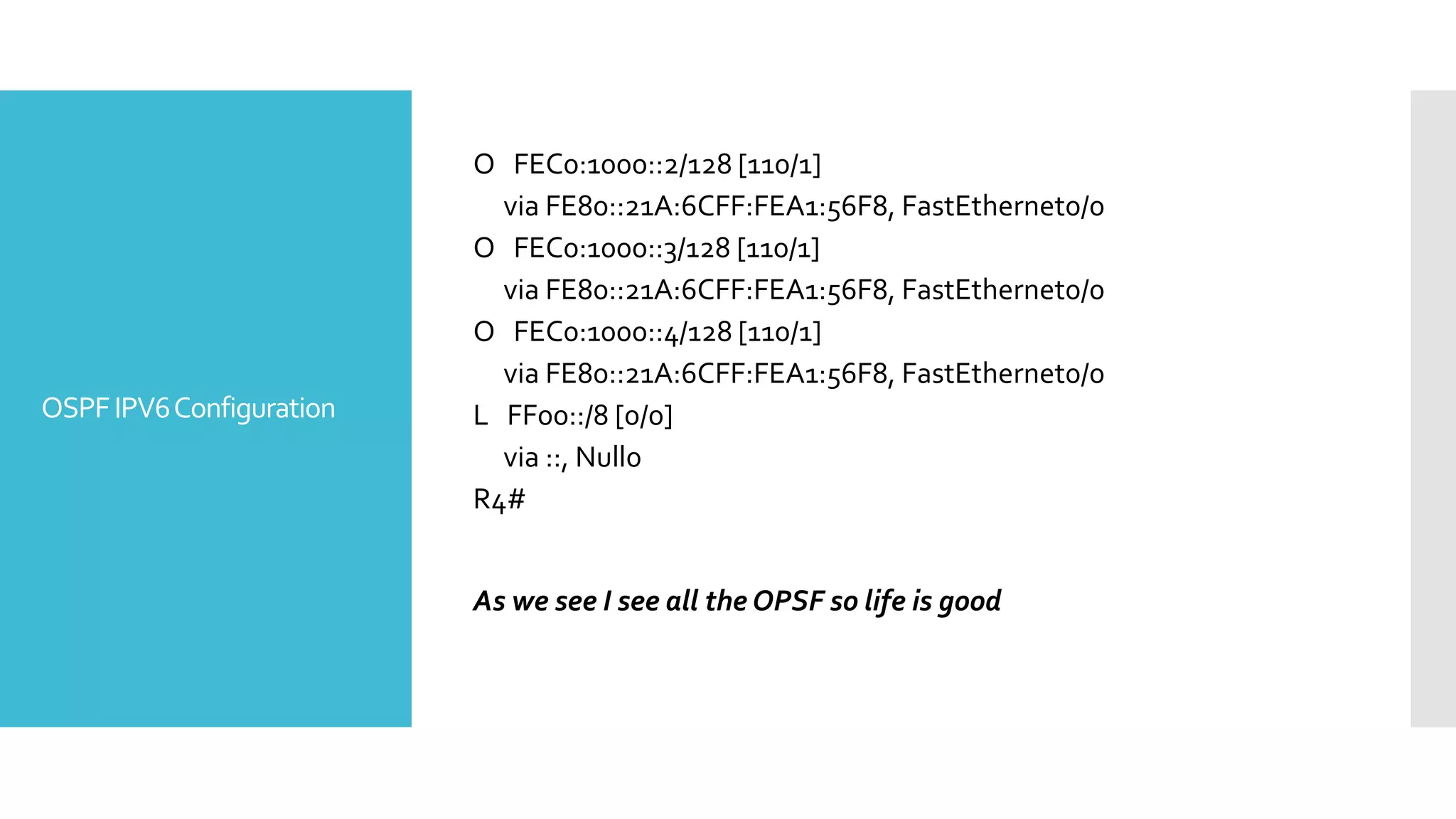 OSPFIPV6Configuration
O FEC0:1000::2/128 [110/1]
via FE80::21A:6CFF:FEA1:56F8, FastEthernet0/0
O FEC0:1000::3/128 [110/1]
via FE80::21A:6CFF:FEA1:56F8, FastEthernet0/0
O FEC0:1000::4/128 [110/1]
via FE80::21A:6CFF:FEA1:56F8, FastEthernet0/0
L FF00::/8 [0/0]
via ::, Null0
R4#
As we see I see all the OPSF so life is good
 