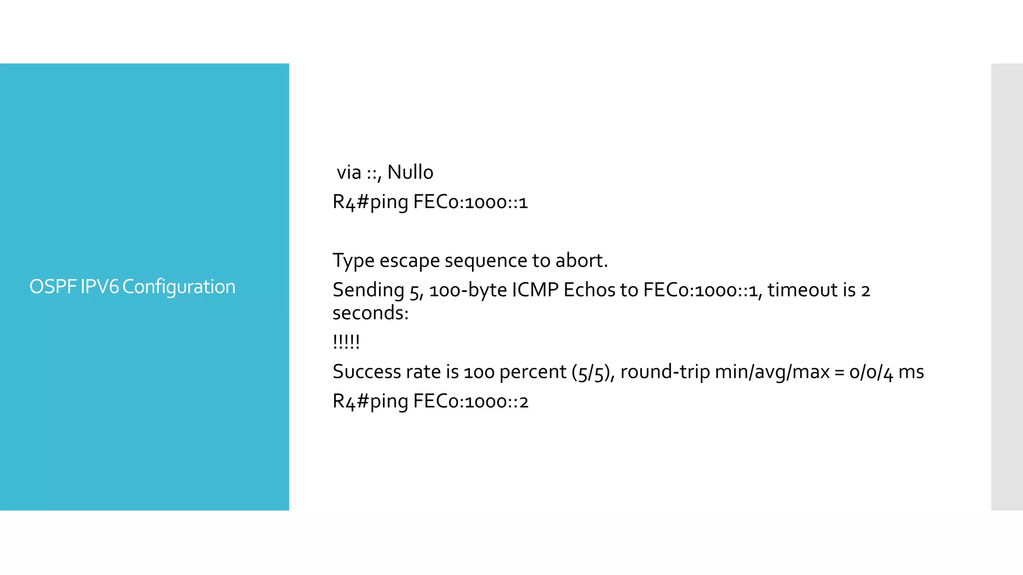 OSPFIPV6Configuration
via ::, Null0
R4#ping FEC0:1000::1
Type escape sequence to abort.
Sending 5, 100-byte ICMP Echos to FEC0:1000::1, timeout is 2
seconds:
!!!!!
Success rate is 100 percent (5/5), round-trip min/avg/max = 0/0/4 ms
R4#ping FEC0:1000::2
 