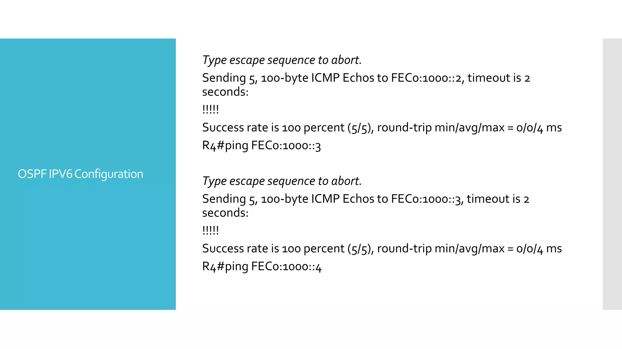 OSPFIPV6Configuration
Type escape sequence to abort.
Sending 5, 100-byte ICMP Echos to FEC0:1000::2, timeout is 2
seconds:
!!!!!
Success rate is 100 percent (5/5), round-trip min/avg/max = 0/0/4 ms
R4#ping FEC0:1000::3
Type escape sequence to abort.
Sending 5, 100-byte ICMP Echos to FEC0:1000::3, timeout is 2
seconds:
!!!!!
Success rate is 100 percent (5/5), round-trip min/avg/max = 0/0/4 ms
R4#ping FEC0:1000::4
 