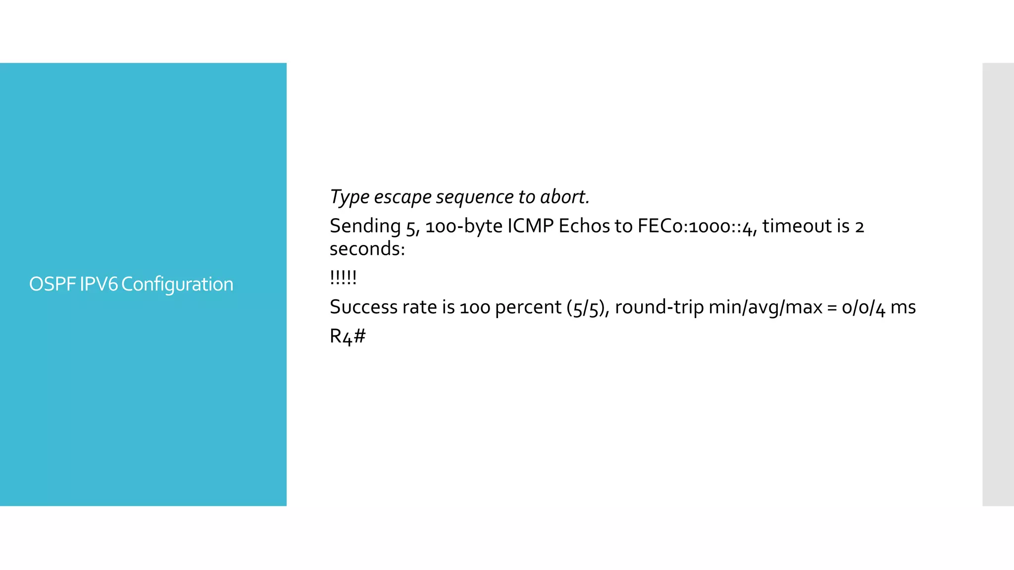 OSPFIPV6Configuration
Type escape sequence to abort.
Sending 5, 100-byte ICMP Echos to FEC0:1000::4, timeout is 2
seconds:
!!!!!
Success rate is 100 percent (5/5), round-trip min/avg/max = 0/0/4 ms
R4#
 
