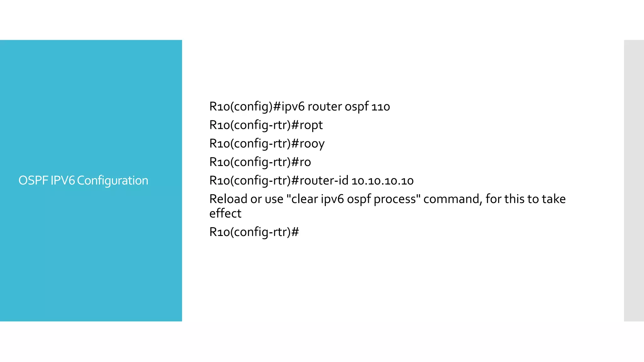 OSPFIPV6Configuration
R10(config)#ipv6 router ospf 110
R10(config-rtr)#ropt
R10(config-rtr)#rooy
R10(config-rtr)#ro
R10(config-rtr)#router-id 10.10.10.10
Reload or use "clear ipv6 ospf process" command, for this to take
effect
R10(config-rtr)#
 