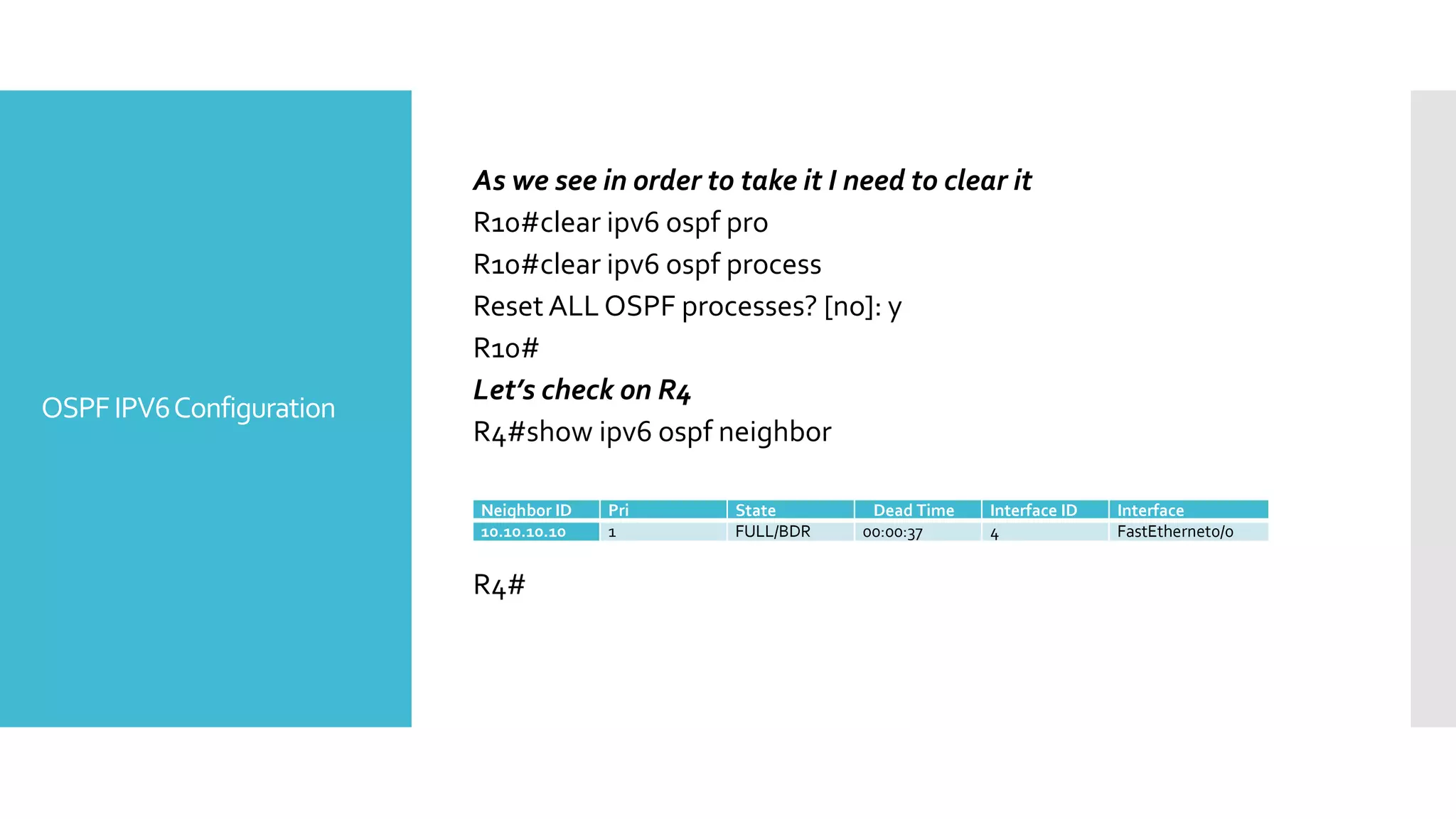 OSPFIPV6Configuration
As we see in order to take it I need to clear it
R10#clear ipv6 ospf pro
R10#clear ipv6 ospf process
Reset ALL OSPF processes? [no]: y
R10#
Let’s check on R4
R4#show ipv6 ospf neighbor
R4#
Neighbor ID Pri State Dead Time Interface ID Interface
10.10.10.10 1 FULL/BDR 00:00:37 4 FastEthernet0/0
 