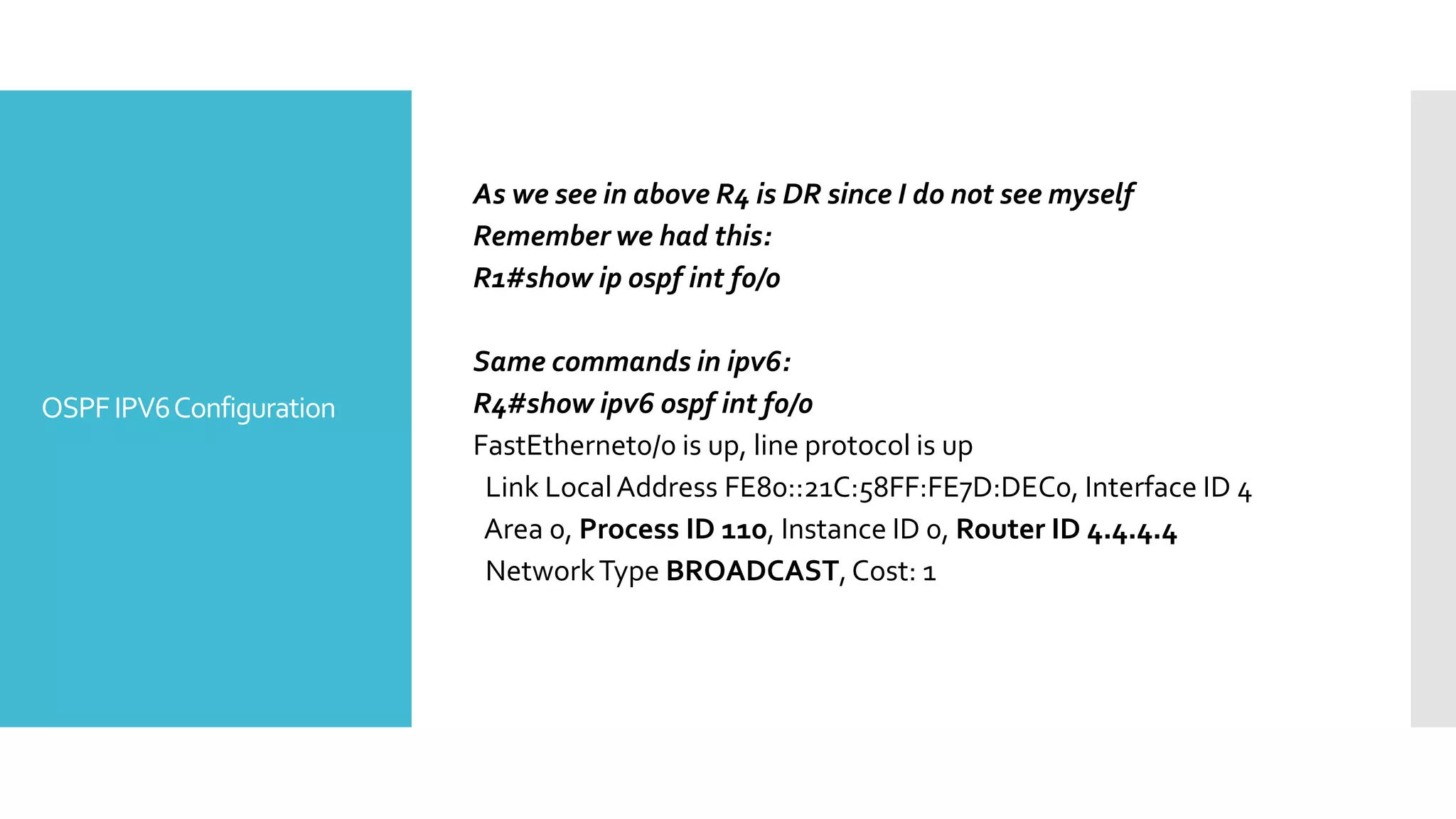 OSPFIPV6Configuration
As we see in above R4 is DR since I do not see myself
Remember we had this:
R1#show ip ospf int f0/0
Same commands in ipv6:
R4#show ipv6 ospf int f0/0
FastEthernet0/0 is up, line protocol is up
Link LocalAddress FE80::21C:58FF:FE7D:DEC0, Interface ID 4
Area 0, Process ID 110, Instance ID 0, Router ID 4.4.4.4
NetworkType BROADCAST,Cost: 1
 