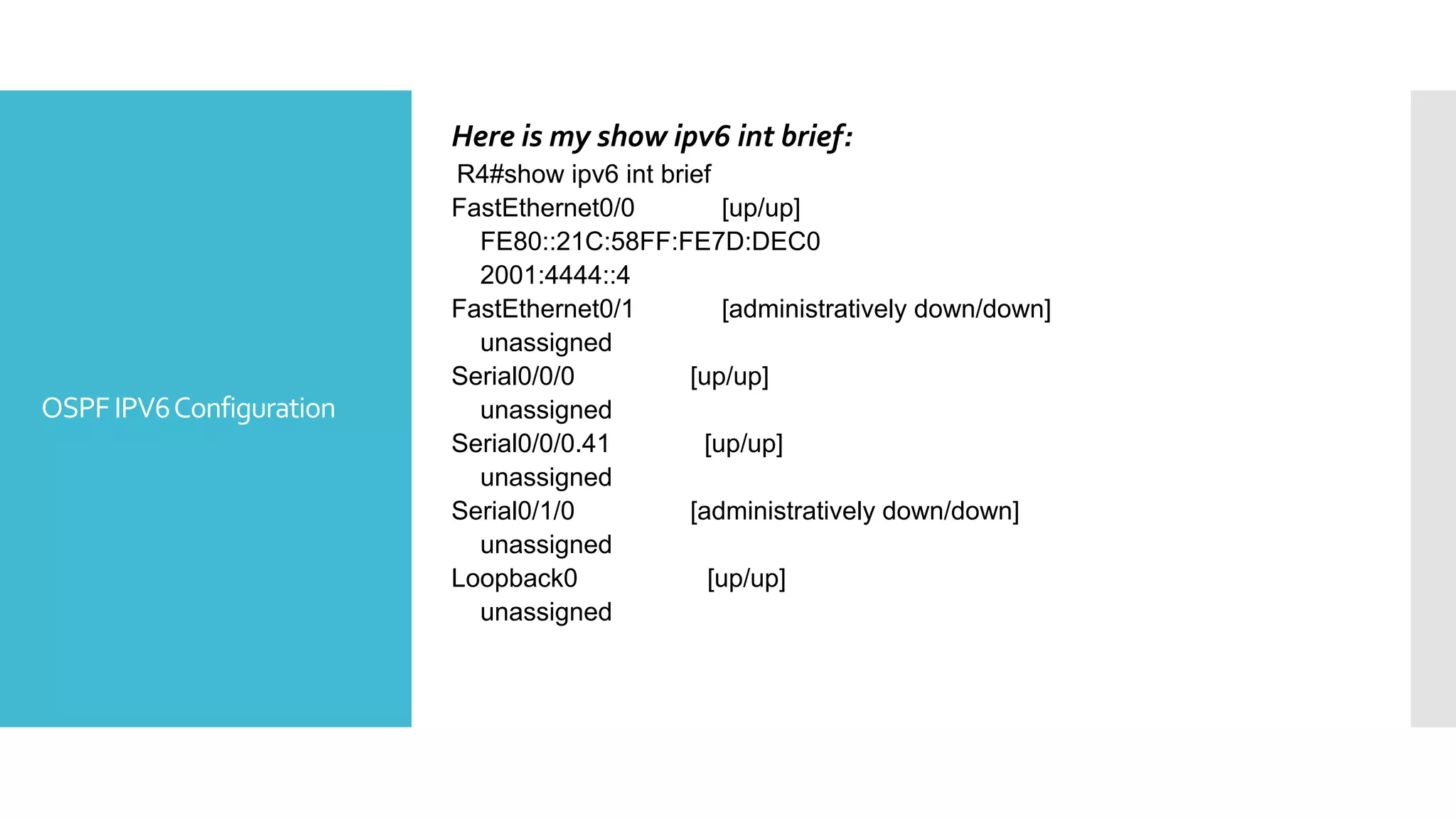 OSPFIPV6Configuration
Here is my show ipv6 int brief:
R4#show ipv6 int brief
FastEthernet0/0 [up/up]
FE80::21C:58FF:FE7D:DEC0
2001:4444::4
FastEthernet0/1 [administratively down/down]
unassigned
Serial0/0/0 [up/up]
unassigned
Serial0/0/0.41 [up/up]
unassigned
Serial0/1/0 [administratively down/down]
unassigned
Loopback0 [up/up]
unassigned
 