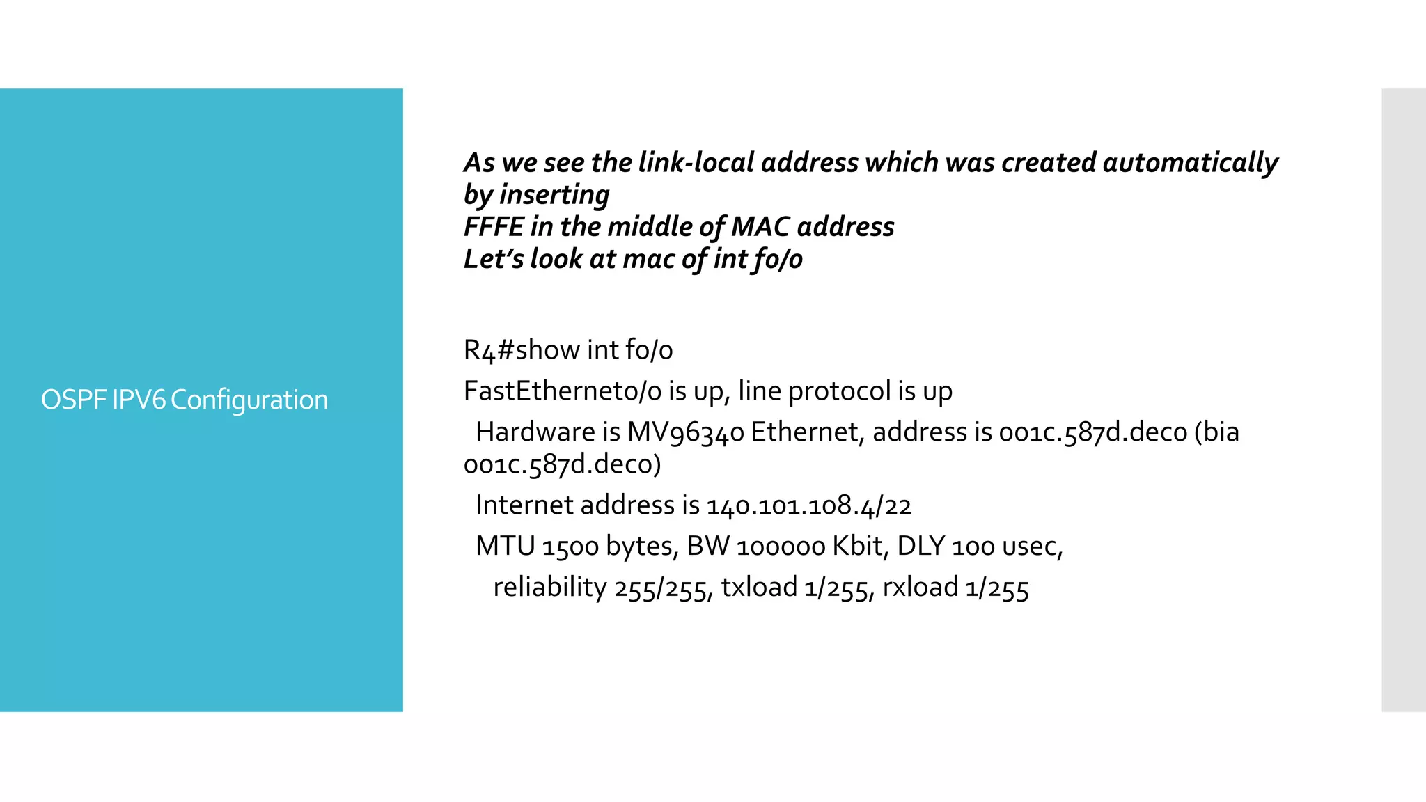 OSPFIPV6Configuration
As we see the link-local address which was created automatically
by inserting
FFFE in the middle of MAC address
Let’s look at mac of int f0/0
R4#show int f0/0
FastEthernet0/0 is up, line protocol is up
Hardware is MV96340 Ethernet, address is 001c.587d.dec0 (bia
001c.587d.dec0)
Internet address is 140.101.108.4/22
MTU 1500 bytes, BW 100000 Kbit, DLY 100 usec,
reliability 255/255, txload 1/255, rxload 1/255
 