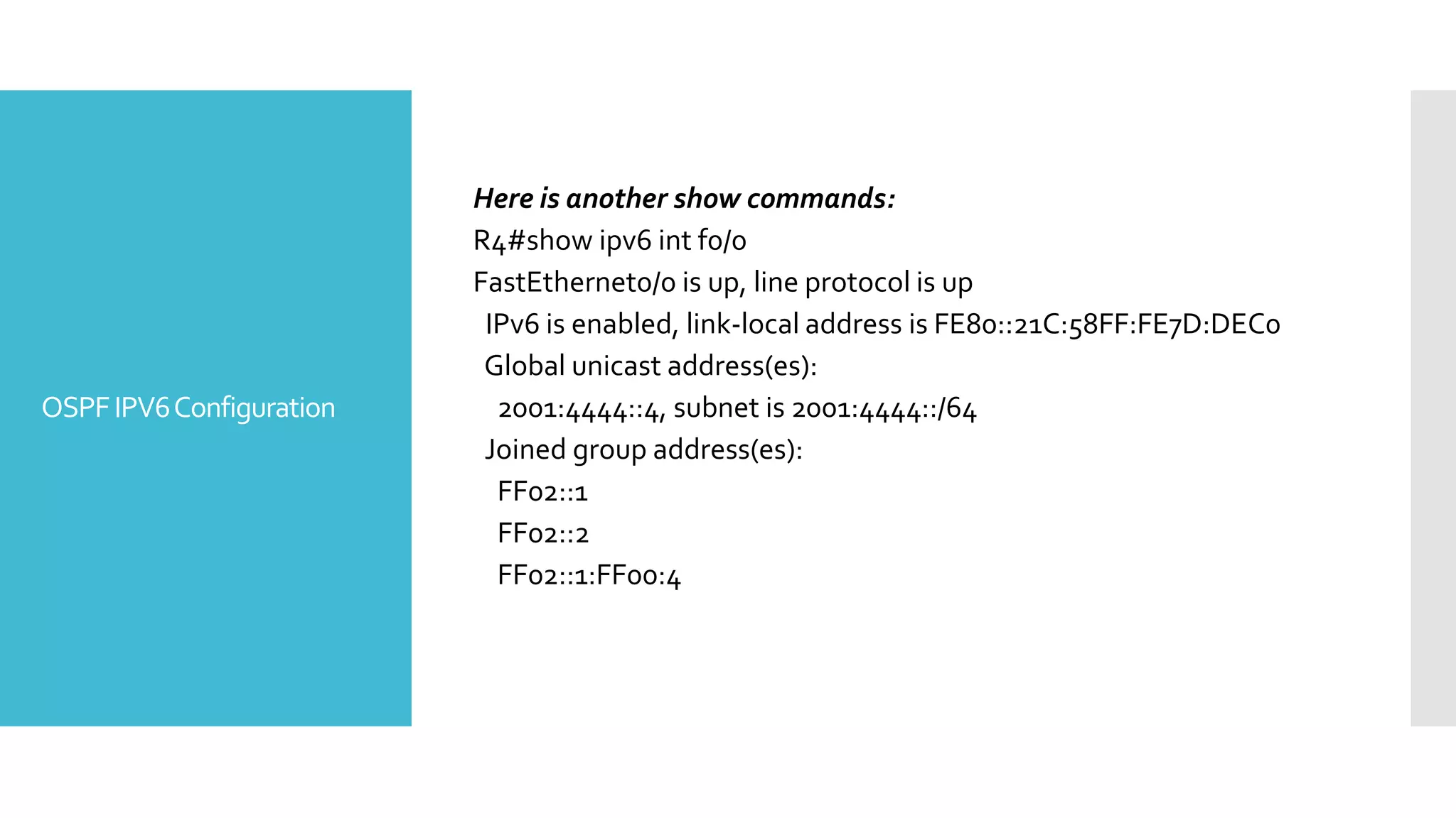 OSPFIPV6Configuration
Here is another show commands:
R4#show ipv6 int f0/0
FastEthernet0/0 is up, line protocol is up
IPv6 is enabled, link-local address is FE80::21C:58FF:FE7D:DEC0
Global unicast address(es):
2001:4444::4, subnet is 2001:4444::/64
Joined group address(es):
FF02::1
FF02::2
FF02::1:FF00:4
 
