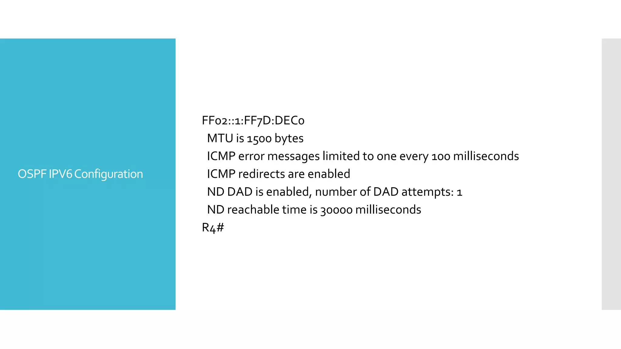 OSPFIPV6Configuration
FF02::1:FF7D:DEC0
MTU is 1500 bytes
ICMP error messages limited to one every 100 milliseconds
ICMP redirects are enabled
ND DAD is enabled, number of DAD attempts: 1
ND reachable time is 30000 milliseconds
R4#
 