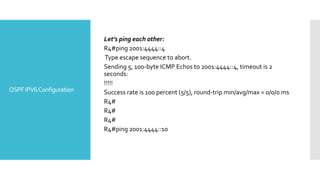 OSPFIPV6Configuration
Let’s ping each other:
R4#ping 2001:4444::4
Type escape sequence to abort.
Sending 5, 100-byte ICMP Echos to 2001:4444::4, timeout is 2
seconds:
!!!!!
Success rate is 100 percent (5/5), round-trip min/avg/max = 0/0/0 ms
R4#
R4#
R4#
R4#ping 2001:4444::10
 