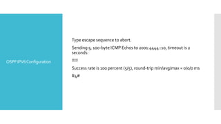 OSPFIPV6Configuration
Type escape sequence to abort.
Sending 5, 100-byte ICMP Echos to 2001:4444::10, timeout is 2
seconds:
!!!!!
Success rate is 100 percent (5/5), round-trip min/avg/max = 0/0/0 ms
R4#
 