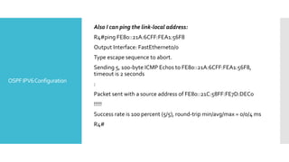 OSPFIPV6Configuration
Also I can ping the link-local address:
R4#ping FE80::21A:6CFF:FEA1:56F8
Output Interface: FastEthernet0/0
Type escape sequence to abort.
Sending 5, 100-byte ICMP Echos to FE80::21A:6CFF:FEA1:56F8,
timeout is 2 seconds
:
Packet sent with a source address of FE80::21C:58FF:FE7D:DEC0
!!!!!
Success rate is 100 percent (5/5), round-trip min/avg/max = 0/0/4 ms
R4#
 