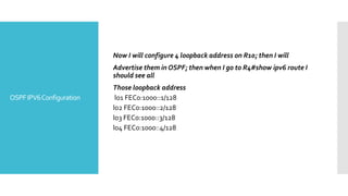 OSPFIPV6Configuration
Now I will configure 4 loopback address on R10; then I will
Advertise them in OSPF; then when I go to R4#show ipv6 route I
should see all
Those loopback address
lo1 FEC0:1000::1/128
lo2 FEC0:1000::2/128
lo3 FEC0:1000::3/128
lo4 FEC0:1000::4/128
 