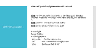 OSPFIPV6Configuration
Now I will go and configure OSPF inside the IPv6
Hint: For IPV6 environment; in order to advertise it; you do not go
under OSPF section; you will go under int lo1 and etc., and advertised
it.
Hint: you must enable ipv6 unicast-routing
Hint: always always remember use ipv6?
R4(config)#
R4(config)#ipv
R4(config)#ipv6 ?
access-list Configure access lists
cef Cisco Express Forwarding for IPv6
dhcp Configure IPv6 DHCP
 