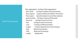 OSPFIPV6Configuration
flow-aggregation Configure flow aggregation
flow-cache Configure netflow cache parameters
flow-capture Capture additional netflow information
flow-export Specify host/port to send flow statistics
general-prefix Configure a general IPv6 prefix
hop-limit Configure hop count limit
host Configure static hostnames
icmp Configure ICMP parameters
inspect Context-based Access Control Engine
local Specify local options
mfib Multicast Forwarding
mobile Mobile IPv6
 
