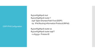 OSPFIPV6Configuration
R4(config)#ipv6 rout
R4(config)#ipv6 router ?
ospf Open Shortest Path First (OSPF)
rip IPv6 Routing Information Protocol (RIPv6)
R4(config)#ipv6 router os
R4(config)#ipv6 router ospf ?
<1-65535> Process ID
 